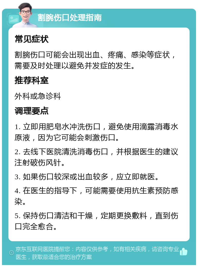 割腕伤口处理指南 常见症状 割腕伤口可能会出现出血、疼痛、感染等症状，需要及时处理以避免并发症的发生。 推荐科室 外科或急诊科 调理要点 1. 立即用肥皂水冲洗伤口，避免使用滴露消毒水原液，因为它可能会刺激伤口。 2. 去线下医院清洗消毒伤口，并根据医生的建议注射破伤风针。 3. 如果伤口较深或出血较多，应立即就医。 4. 在医生的指导下，可能需要使用抗生素预防感染。 5. 保持伤口清洁和干燥，定期更换敷料，直到伤口完全愈合。