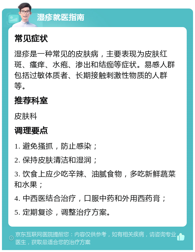 湿疹就医指南 常见症状 湿疹是一种常见的皮肤病，主要表现为皮肤红斑、瘙痒、水疱、渗出和结痂等症状。易感人群包括过敏体质者、长期接触刺激性物质的人群等。 推荐科室 皮肤科 调理要点 1. 避免搔抓，防止感染； 2. 保持皮肤清洁和湿润； 3. 饮食上应少吃辛辣、油腻食物，多吃新鲜蔬菜和水果； 4. 中西医结合治疗，口服中药和外用西药膏； 5. 定期复诊，调整治疗方案。