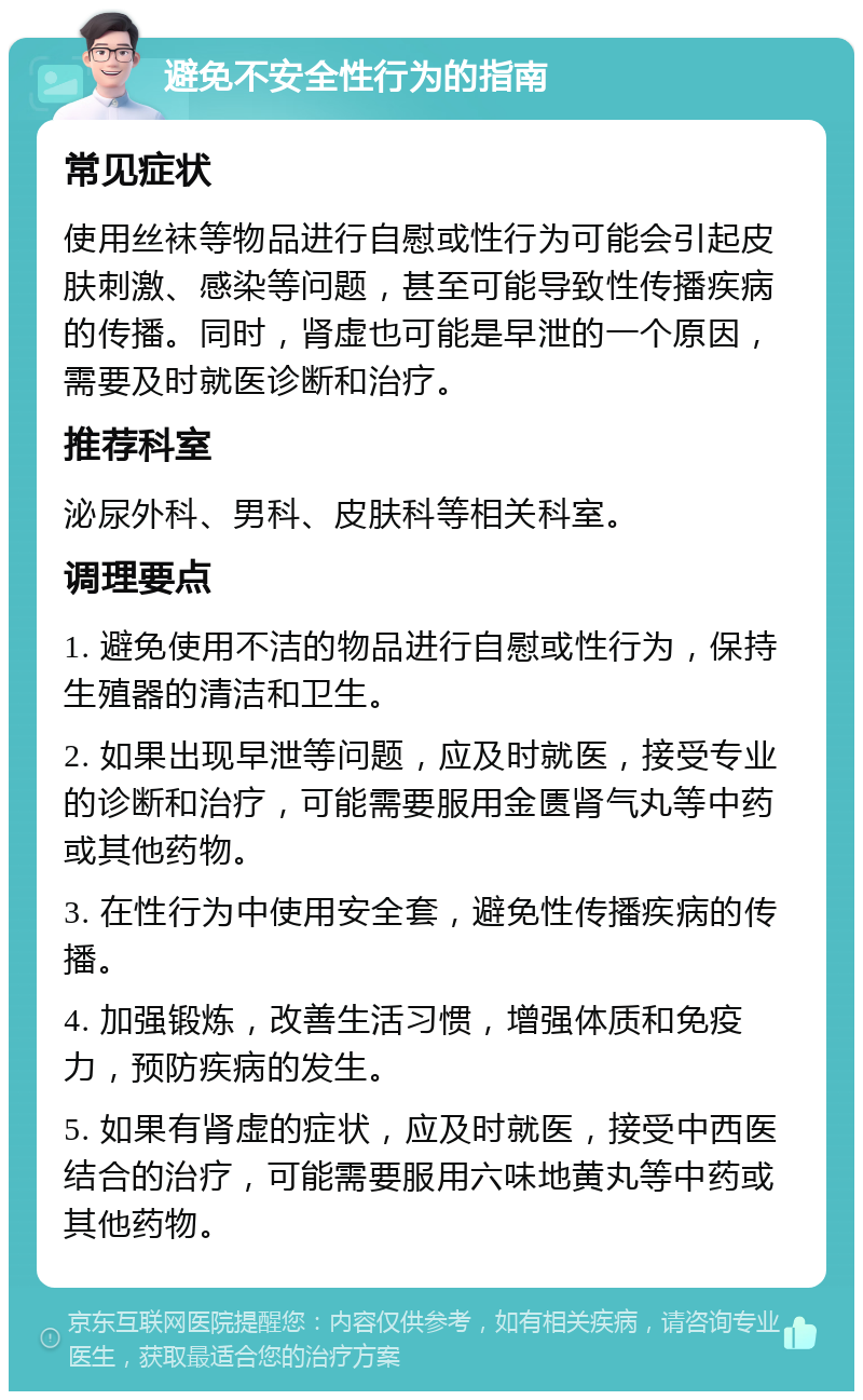 避免不安全性行为的指南 常见症状 使用丝袜等物品进行自慰或性行为可能会引起皮肤刺激、感染等问题，甚至可能导致性传播疾病的传播。同时，肾虚也可能是早泄的一个原因，需要及时就医诊断和治疗。 推荐科室 泌尿外科、男科、皮肤科等相关科室。 调理要点 1. 避免使用不洁的物品进行自慰或性行为，保持生殖器的清洁和卫生。 2. 如果出现早泄等问题，应及时就医，接受专业的诊断和治疗，可能需要服用金匮肾气丸等中药或其他药物。 3. 在性行为中使用安全套，避免性传播疾病的传播。 4. 加强锻炼，改善生活习惯，增强体质和免疫力，预防疾病的发生。 5. 如果有肾虚的症状，应及时就医，接受中西医结合的治疗，可能需要服用六味地黄丸等中药或其他药物。