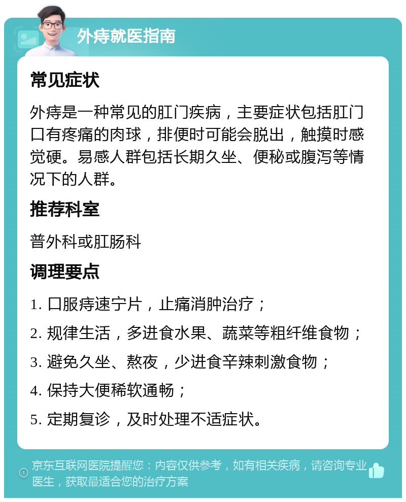 外痔就医指南 常见症状 外痔是一种常见的肛门疾病，主要症状包括肛门口有疼痛的肉球，排便时可能会脱出，触摸时感觉硬。易感人群包括长期久坐、便秘或腹泻等情况下的人群。 推荐科室 普外科或肛肠科 调理要点 1. 口服痔速宁片，止痛消肿治疗； 2. 规律生活，多进食水果、蔬菜等粗纤维食物； 3. 避免久坐、熬夜，少进食辛辣刺激食物； 4. 保持大便稀软通畅； 5. 定期复诊，及时处理不适症状。