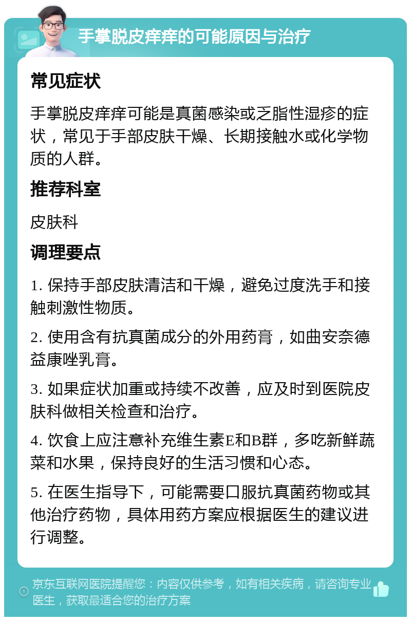 手掌脱皮痒痒的可能原因与治疗 常见症状 手掌脱皮痒痒可能是真菌感染或乏脂性湿疹的症状，常见于手部皮肤干燥、长期接触水或化学物质的人群。 推荐科室 皮肤科 调理要点 1. 保持手部皮肤清洁和干燥，避免过度洗手和接触刺激性物质。 2. 使用含有抗真菌成分的外用药膏，如曲安奈德益康唑乳膏。 3. 如果症状加重或持续不改善，应及时到医院皮肤科做相关检查和治疗。 4. 饮食上应注意补充维生素E和B群，多吃新鲜蔬菜和水果，保持良好的生活习惯和心态。 5. 在医生指导下，可能需要口服抗真菌药物或其他治疗药物，具体用药方案应根据医生的建议进行调整。