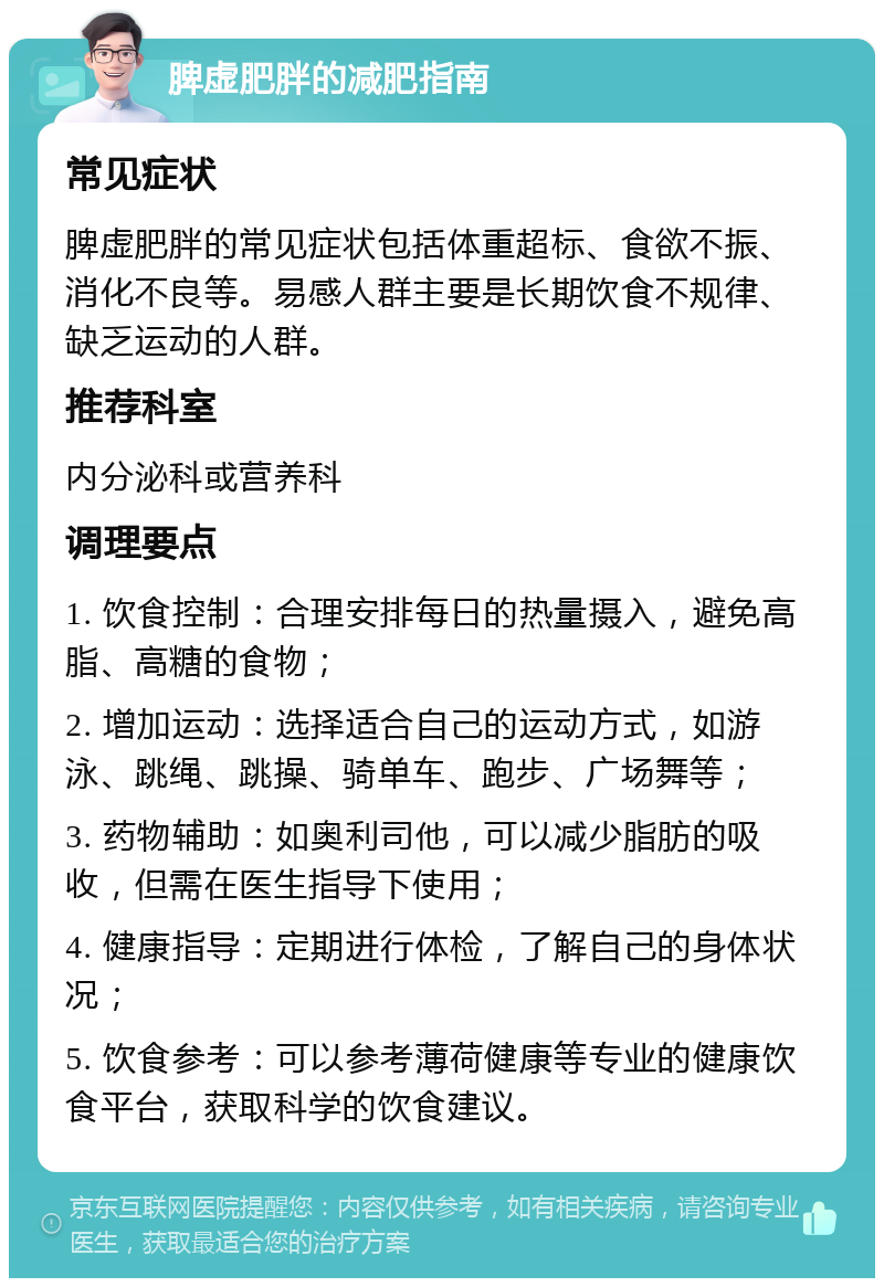 脾虚肥胖的减肥指南 常见症状 脾虚肥胖的常见症状包括体重超标、食欲不振、消化不良等。易感人群主要是长期饮食不规律、缺乏运动的人群。 推荐科室 内分泌科或营养科 调理要点 1. 饮食控制：合理安排每日的热量摄入，避免高脂、高糖的食物； 2. 增加运动：选择适合自己的运动方式，如游泳、跳绳、跳操、骑单车、跑步、广场舞等； 3. 药物辅助：如奥利司他，可以减少脂肪的吸收，但需在医生指导下使用； 4. 健康指导：定期进行体检，了解自己的身体状况； 5. 饮食参考：可以参考薄荷健康等专业的健康饮食平台，获取科学的饮食建议。