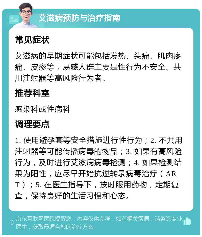 艾滋病预防与治疗指南 常见症状 艾滋病的早期症状可能包括发热、头痛、肌肉疼痛、皮疹等，易感人群主要是性行为不安全、共用注射器等高风险行为者。 推荐科室 感染科或性病科 调理要点 1. 使用避孕套等安全措施进行性行为；2. 不共用注射器等可能传播病毒的物品；3. 如果有高风险行为，及时进行艾滋病病毒检测；4. 如果检测结果为阳性，应尽早开始抗逆转录病毒治疗（ART）；5. 在医生指导下，按时服用药物，定期复查，保持良好的生活习惯和心态。