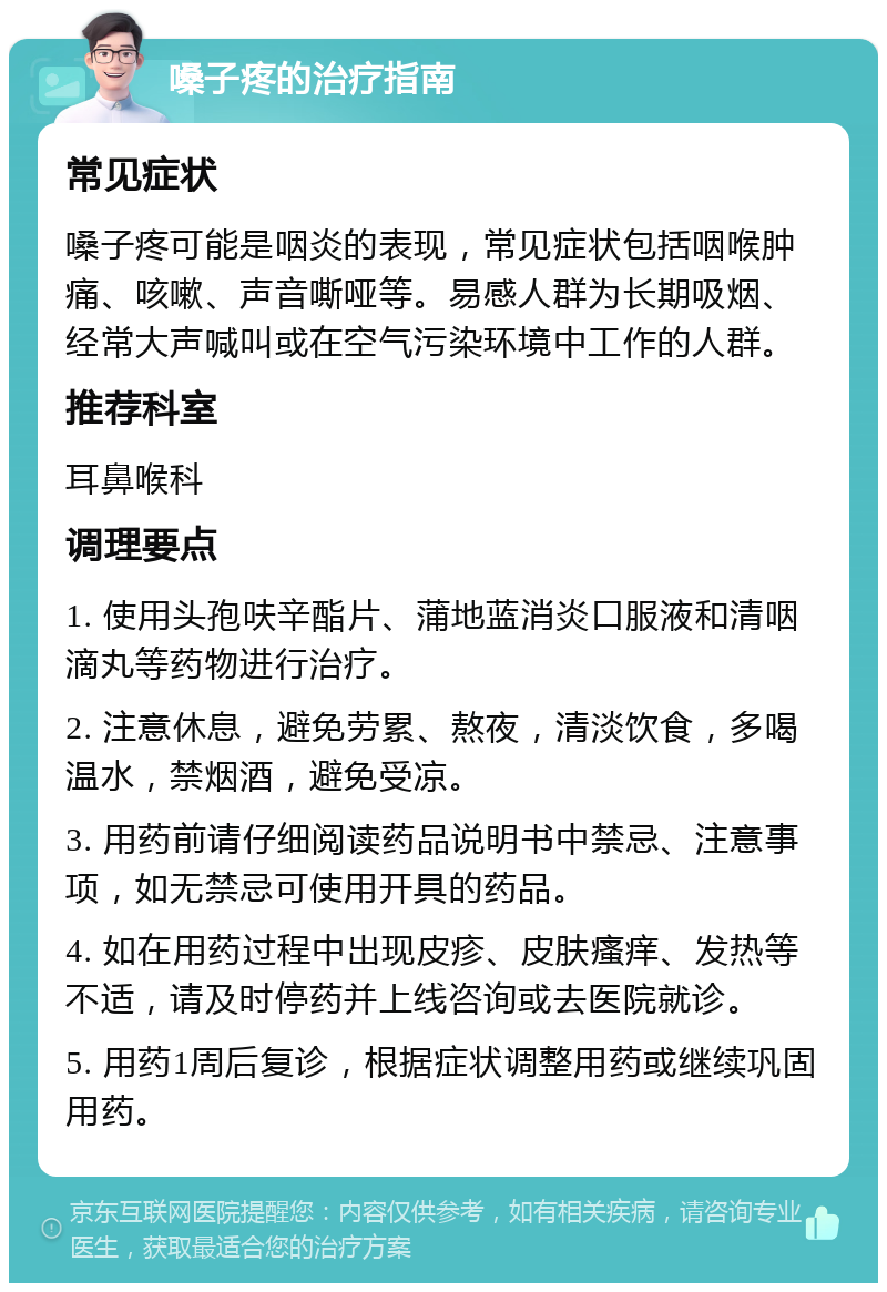 嗓子疼的治疗指南 常见症状 嗓子疼可能是咽炎的表现，常见症状包括咽喉肿痛、咳嗽、声音嘶哑等。易感人群为长期吸烟、经常大声喊叫或在空气污染环境中工作的人群。 推荐科室 耳鼻喉科 调理要点 1. 使用头孢呋辛酯片、蒲地蓝消炎口服液和清咽滴丸等药物进行治疗。 2. 注意休息，避免劳累、熬夜，清淡饮食，多喝温水，禁烟酒，避免受凉。 3. 用药前请仔细阅读药品说明书中禁忌、注意事项，如无禁忌可使用开具的药品。 4. 如在用药过程中出现皮疹、皮肤瘙痒、发热等不适，请及时停药并上线咨询或去医院就诊。 5. 用药1周后复诊，根据症状调整用药或继续巩固用药。