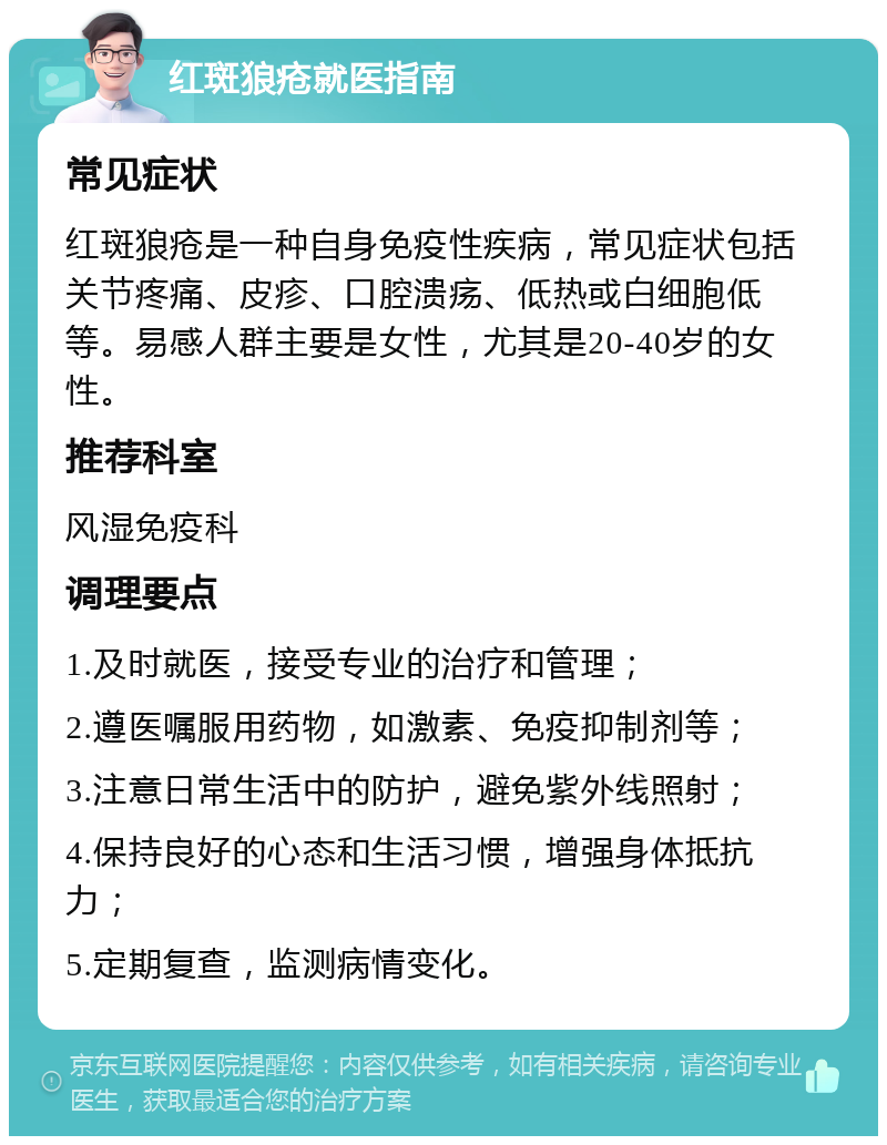 红斑狼疮就医指南 常见症状 红斑狼疮是一种自身免疫性疾病，常见症状包括关节疼痛、皮疹、口腔溃疡、低热或白细胞低等。易感人群主要是女性，尤其是20-40岁的女性。 推荐科室 风湿免疫科 调理要点 1.及时就医，接受专业的治疗和管理； 2.遵医嘱服用药物，如激素、免疫抑制剂等； 3.注意日常生活中的防护，避免紫外线照射； 4.保持良好的心态和生活习惯，增强身体抵抗力； 5.定期复查，监测病情变化。