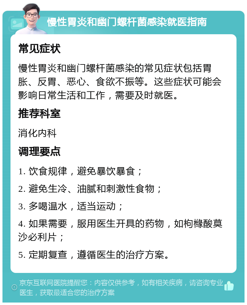 慢性胃炎和幽门螺杆菌感染就医指南 常见症状 慢性胃炎和幽门螺杆菌感染的常见症状包括胃胀、反胃、恶心、食欲不振等。这些症状可能会影响日常生活和工作，需要及时就医。 推荐科室 消化内科 调理要点 1. 饮食规律，避免暴饮暴食； 2. 避免生冷、油腻和刺激性食物； 3. 多喝温水，适当运动； 4. 如果需要，服用医生开具的药物，如枸橼酸莫沙必利片； 5. 定期复查，遵循医生的治疗方案。