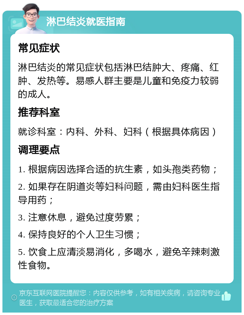 淋巴结炎就医指南 常见症状 淋巴结炎的常见症状包括淋巴结肿大、疼痛、红肿、发热等。易感人群主要是儿童和免疫力较弱的成人。 推荐科室 就诊科室：内科、外科、妇科（根据具体病因） 调理要点 1. 根据病因选择合适的抗生素，如头孢类药物； 2. 如果存在阴道炎等妇科问题，需由妇科医生指导用药； 3. 注意休息，避免过度劳累； 4. 保持良好的个人卫生习惯； 5. 饮食上应清淡易消化，多喝水，避免辛辣刺激性食物。