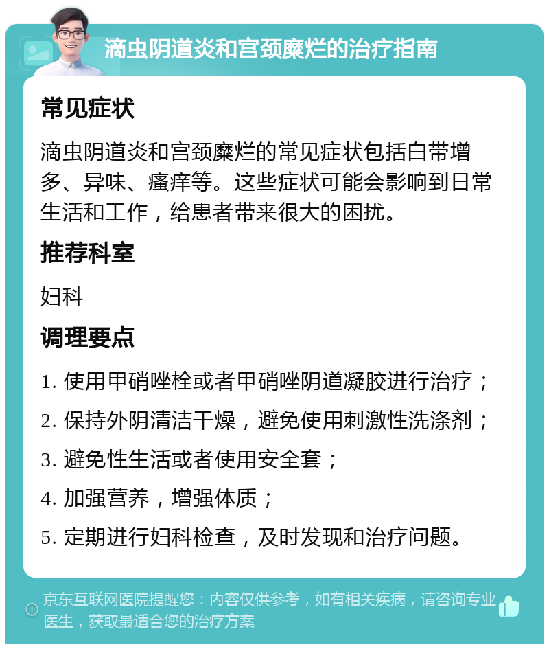 滴虫阴道炎和宫颈糜烂的治疗指南 常见症状 滴虫阴道炎和宫颈糜烂的常见症状包括白带增多、异味、瘙痒等。这些症状可能会影响到日常生活和工作，给患者带来很大的困扰。 推荐科室 妇科 调理要点 1. 使用甲硝唑栓或者甲硝唑阴道凝胶进行治疗； 2. 保持外阴清洁干燥，避免使用刺激性洗涤剂； 3. 避免性生活或者使用安全套； 4. 加强营养，增强体质； 5. 定期进行妇科检查，及时发现和治疗问题。