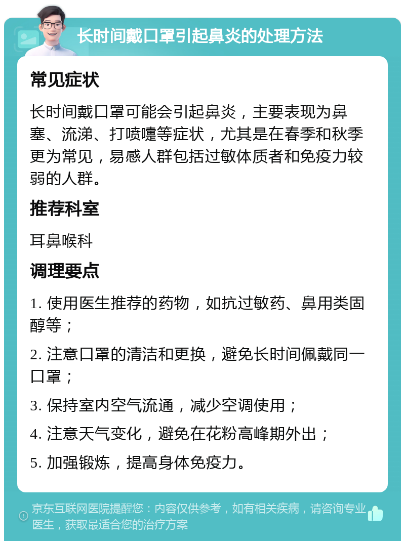 长时间戴口罩引起鼻炎的处理方法 常见症状 长时间戴口罩可能会引起鼻炎，主要表现为鼻塞、流涕、打喷嚏等症状，尤其是在春季和秋季更为常见，易感人群包括过敏体质者和免疫力较弱的人群。 推荐科室 耳鼻喉科 调理要点 1. 使用医生推荐的药物，如抗过敏药、鼻用类固醇等； 2. 注意口罩的清洁和更换，避免长时间佩戴同一口罩； 3. 保持室内空气流通，减少空调使用； 4. 注意天气变化，避免在花粉高峰期外出； 5. 加强锻炼，提高身体免疫力。