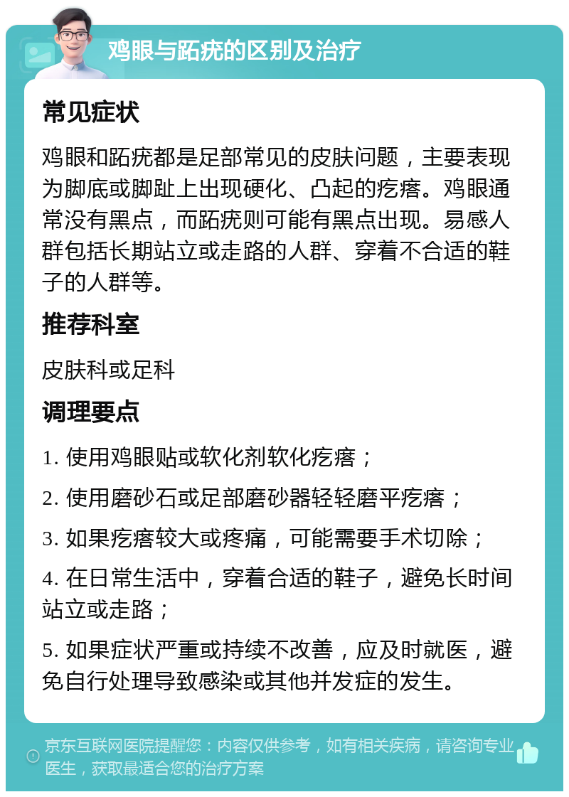 鸡眼与跖疣的区别及治疗 常见症状 鸡眼和跖疣都是足部常见的皮肤问题，主要表现为脚底或脚趾上出现硬化、凸起的疙瘩。鸡眼通常没有黑点，而跖疣则可能有黑点出现。易感人群包括长期站立或走路的人群、穿着不合适的鞋子的人群等。 推荐科室 皮肤科或足科 调理要点 1. 使用鸡眼贴或软化剂软化疙瘩； 2. 使用磨砂石或足部磨砂器轻轻磨平疙瘩； 3. 如果疙瘩较大或疼痛，可能需要手术切除； 4. 在日常生活中，穿着合适的鞋子，避免长时间站立或走路； 5. 如果症状严重或持续不改善，应及时就医，避免自行处理导致感染或其他并发症的发生。