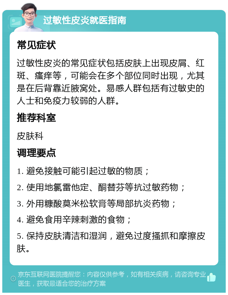 过敏性皮炎就医指南 常见症状 过敏性皮炎的常见症状包括皮肤上出现皮屑、红斑、瘙痒等，可能会在多个部位同时出现，尤其是在后背靠近腋窝处。易感人群包括有过敏史的人士和免疫力较弱的人群。 推荐科室 皮肤科 调理要点 1. 避免接触可能引起过敏的物质； 2. 使用地氯雷他定、酮替芬等抗过敏药物； 3. 外用糠酸莫米松软膏等局部抗炎药物； 4. 避免食用辛辣刺激的食物； 5. 保持皮肤清洁和湿润，避免过度搔抓和摩擦皮肤。