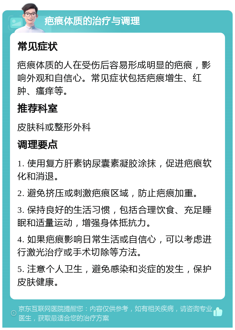 疤痕体质的治疗与调理 常见症状 疤痕体质的人在受伤后容易形成明显的疤痕，影响外观和自信心。常见症状包括疤痕增生、红肿、瘙痒等。 推荐科室 皮肤科或整形外科 调理要点 1. 使用复方肝素钠尿囊素凝胶涂抹，促进疤痕软化和消退。 2. 避免挤压或刺激疤痕区域，防止疤痕加重。 3. 保持良好的生活习惯，包括合理饮食、充足睡眠和适量运动，增强身体抵抗力。 4. 如果疤痕影响日常生活或自信心，可以考虑进行激光治疗或手术切除等方法。 5. 注意个人卫生，避免感染和炎症的发生，保护皮肤健康。