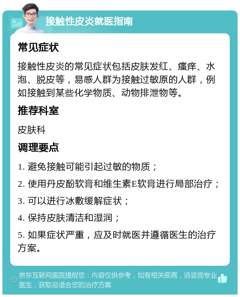 接触性皮炎就医指南 常见症状 接触性皮炎的常见症状包括皮肤发红、瘙痒、水泡、脱皮等，易感人群为接触过敏原的人群，例如接触到某些化学物质、动物排泄物等。 推荐科室 皮肤科 调理要点 1. 避免接触可能引起过敏的物质； 2. 使用丹皮酚软膏和维生素E软膏进行局部治疗； 3. 可以进行冰敷缓解症状； 4. 保持皮肤清洁和湿润； 5. 如果症状严重，应及时就医并遵循医生的治疗方案。