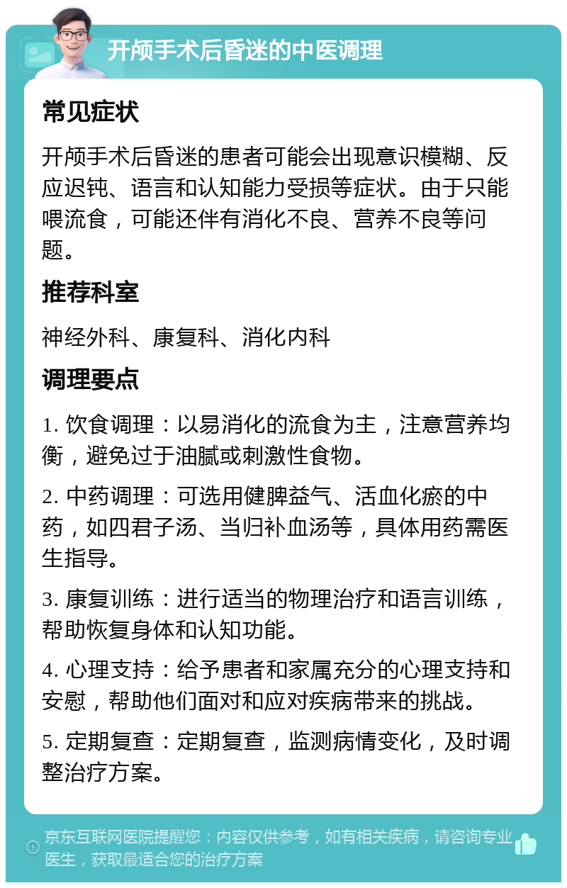 开颅手术后昏迷的中医调理 常见症状 开颅手术后昏迷的患者可能会出现意识模糊、反应迟钝、语言和认知能力受损等症状。由于只能喂流食，可能还伴有消化不良、营养不良等问题。 推荐科室 神经外科、康复科、消化内科 调理要点 1. 饮食调理：以易消化的流食为主，注意营养均衡，避免过于油腻或刺激性食物。 2. 中药调理：可选用健脾益气、活血化瘀的中药，如四君子汤、当归补血汤等，具体用药需医生指导。 3. 康复训练：进行适当的物理治疗和语言训练，帮助恢复身体和认知功能。 4. 心理支持：给予患者和家属充分的心理支持和安慰，帮助他们面对和应对疾病带来的挑战。 5. 定期复查：定期复查，监测病情变化，及时调整治疗方案。