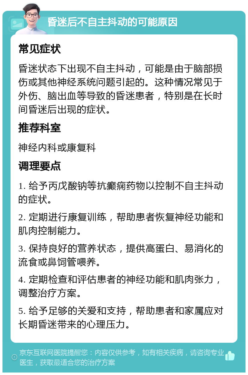 昏迷后不自主抖动的可能原因 常见症状 昏迷状态下出现不自主抖动，可能是由于脑部损伤或其他神经系统问题引起的。这种情况常见于外伤、脑出血等导致的昏迷患者，特别是在长时间昏迷后出现的症状。 推荐科室 神经内科或康复科 调理要点 1. 给予丙戊酸钠等抗癫痫药物以控制不自主抖动的症状。 2. 定期进行康复训练，帮助患者恢复神经功能和肌肉控制能力。 3. 保持良好的营养状态，提供高蛋白、易消化的流食或鼻饲管喂养。 4. 定期检查和评估患者的神经功能和肌肉张力，调整治疗方案。 5. 给予足够的关爱和支持，帮助患者和家属应对长期昏迷带来的心理压力。