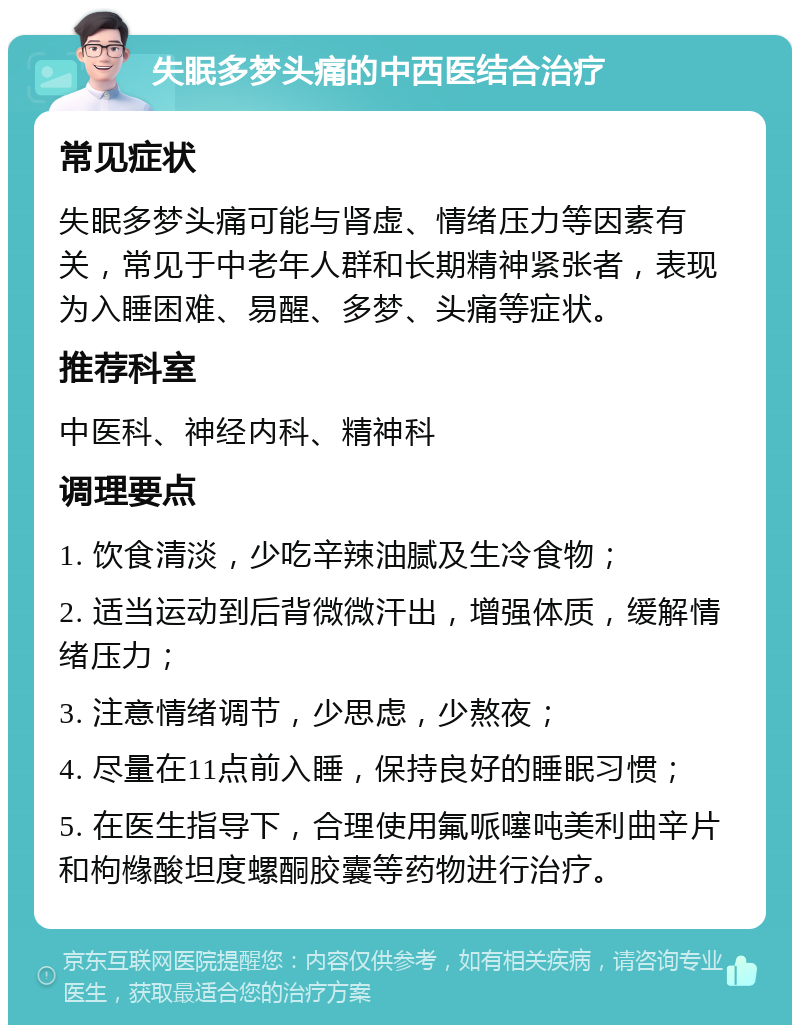 失眠多梦头痛的中西医结合治疗 常见症状 失眠多梦头痛可能与肾虚、情绪压力等因素有关，常见于中老年人群和长期精神紧张者，表现为入睡困难、易醒、多梦、头痛等症状。 推荐科室 中医科、神经内科、精神科 调理要点 1. 饮食清淡，少吃辛辣油腻及生冷食物； 2. 适当运动到后背微微汗出，增强体质，缓解情绪压力； 3. 注意情绪调节，少思虑，少熬夜； 4. 尽量在11点前入睡，保持良好的睡眠习惯； 5. 在医生指导下，合理使用氟哌噻吨美利曲辛片和枸橼酸坦度螺酮胶囊等药物进行治疗。