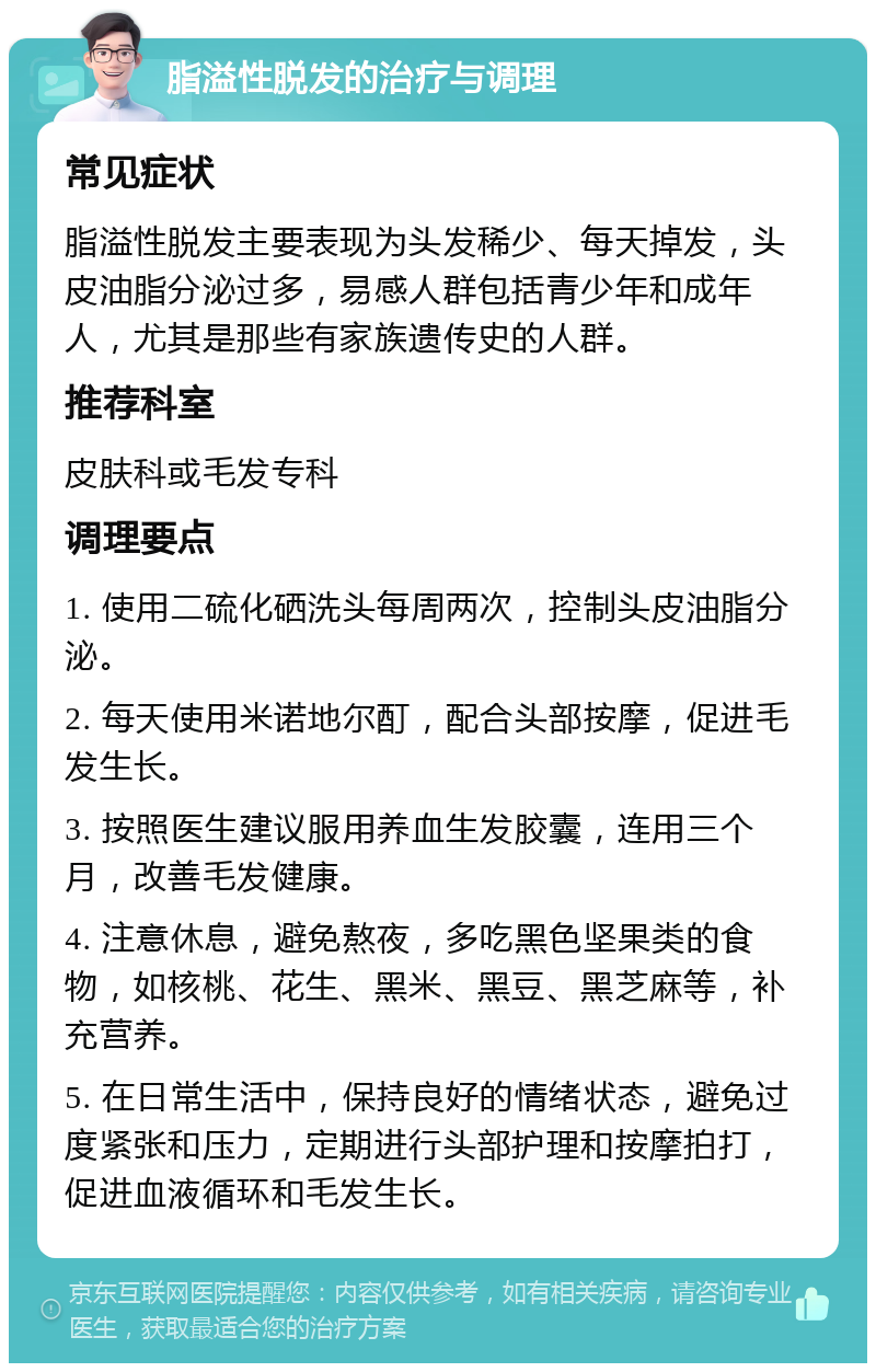 脂溢性脱发的治疗与调理 常见症状 脂溢性脱发主要表现为头发稀少、每天掉发，头皮油脂分泌过多，易感人群包括青少年和成年人，尤其是那些有家族遗传史的人群。 推荐科室 皮肤科或毛发专科 调理要点 1. 使用二硫化硒洗头每周两次，控制头皮油脂分泌。 2. 每天使用米诺地尔酊，配合头部按摩，促进毛发生长。 3. 按照医生建议服用养血生发胶囊，连用三个月，改善毛发健康。 4. 注意休息，避免熬夜，多吃黑色坚果类的食物，如核桃、花生、黑米、黑豆、黑芝麻等，补充营养。 5. 在日常生活中，保持良好的情绪状态，避免过度紧张和压力，定期进行头部护理和按摩拍打，促进血液循环和毛发生长。