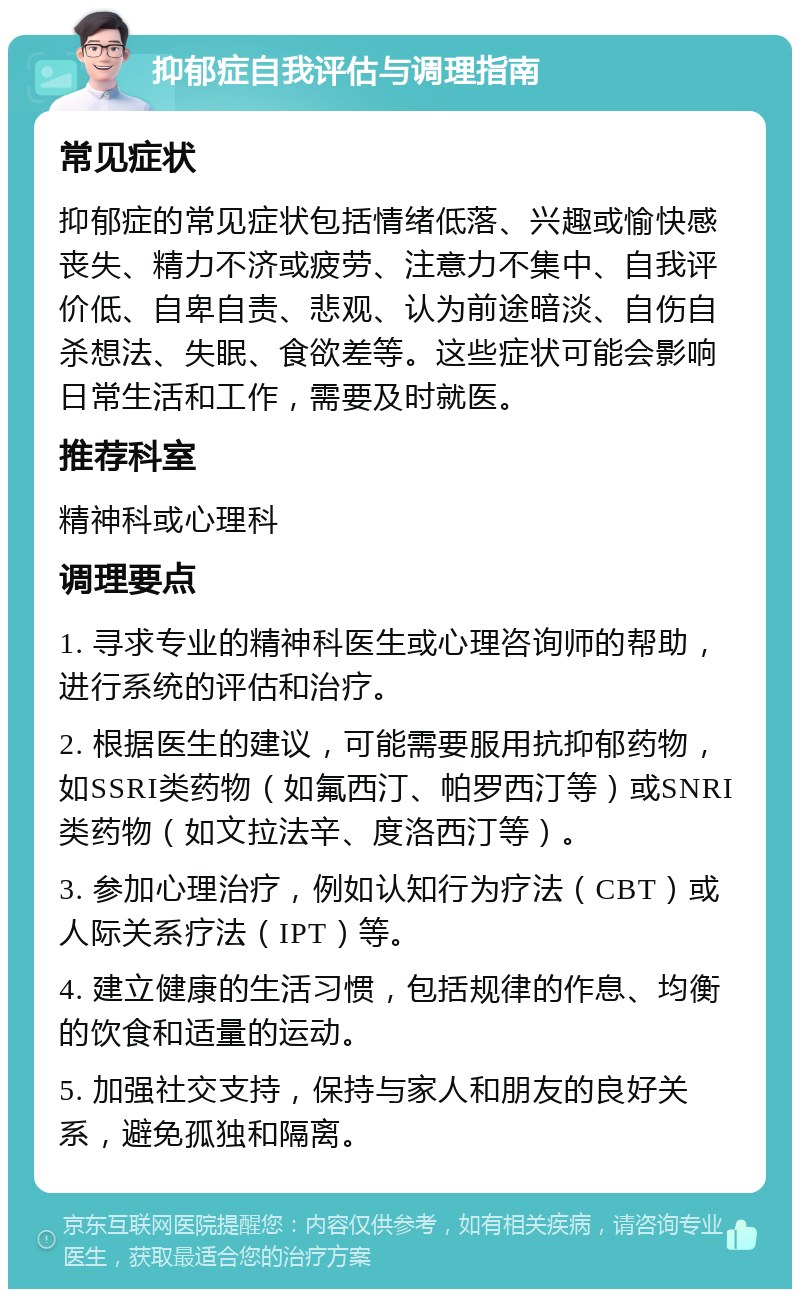 抑郁症自我评估与调理指南 常见症状 抑郁症的常见症状包括情绪低落、兴趣或愉快感丧失、精力不济或疲劳、注意力不集中、自我评价低、自卑自责、悲观、认为前途暗淡、自伤自杀想法、失眠、食欲差等。这些症状可能会影响日常生活和工作，需要及时就医。 推荐科室 精神科或心理科 调理要点 1. 寻求专业的精神科医生或心理咨询师的帮助，进行系统的评估和治疗。 2. 根据医生的建议，可能需要服用抗抑郁药物，如SSRI类药物（如氟西汀、帕罗西汀等）或SNRI类药物（如文拉法辛、度洛西汀等）。 3. 参加心理治疗，例如认知行为疗法（CBT）或人际关系疗法（IPT）等。 4. 建立健康的生活习惯，包括规律的作息、均衡的饮食和适量的运动。 5. 加强社交支持，保持与家人和朋友的良好关系，避免孤独和隔离。