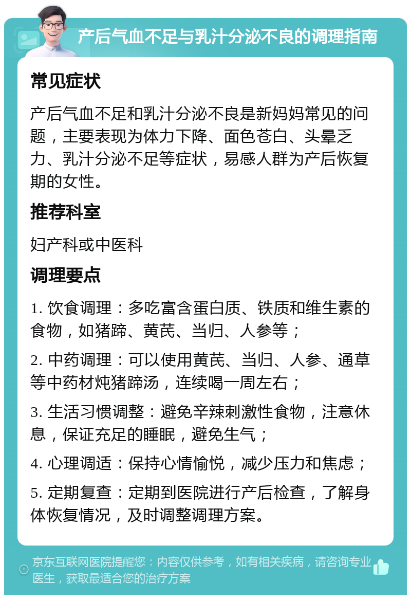 产后气血不足与乳汁分泌不良的调理指南 常见症状 产后气血不足和乳汁分泌不良是新妈妈常见的问题，主要表现为体力下降、面色苍白、头晕乏力、乳汁分泌不足等症状，易感人群为产后恢复期的女性。 推荐科室 妇产科或中医科 调理要点 1. 饮食调理：多吃富含蛋白质、铁质和维生素的食物，如猪蹄、黄芪、当归、人参等； 2. 中药调理：可以使用黄芪、当归、人参、通草等中药材炖猪蹄汤，连续喝一周左右； 3. 生活习惯调整：避免辛辣刺激性食物，注意休息，保证充足的睡眠，避免生气； 4. 心理调适：保持心情愉悦，减少压力和焦虑； 5. 定期复查：定期到医院进行产后检查，了解身体恢复情况，及时调整调理方案。