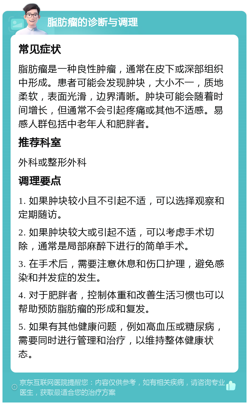 脂肪瘤的诊断与调理 常见症状 脂肪瘤是一种良性肿瘤，通常在皮下或深部组织中形成。患者可能会发现肿块，大小不一，质地柔软，表面光滑，边界清晰。肿块可能会随着时间增长，但通常不会引起疼痛或其他不适感。易感人群包括中老年人和肥胖者。 推荐科室 外科或整形外科 调理要点 1. 如果肿块较小且不引起不适，可以选择观察和定期随访。 2. 如果肿块较大或引起不适，可以考虑手术切除，通常是局部麻醉下进行的简单手术。 3. 在手术后，需要注意休息和伤口护理，避免感染和并发症的发生。 4. 对于肥胖者，控制体重和改善生活习惯也可以帮助预防脂肪瘤的形成和复发。 5. 如果有其他健康问题，例如高血压或糖尿病，需要同时进行管理和治疗，以维持整体健康状态。