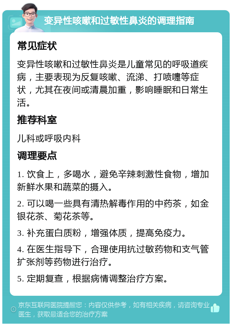 变异性咳嗽和过敏性鼻炎的调理指南 常见症状 变异性咳嗽和过敏性鼻炎是儿童常见的呼吸道疾病，主要表现为反复咳嗽、流涕、打喷嚏等症状，尤其在夜间或清晨加重，影响睡眠和日常生活。 推荐科室 儿科或呼吸内科 调理要点 1. 饮食上，多喝水，避免辛辣刺激性食物，增加新鲜水果和蔬菜的摄入。 2. 可以喝一些具有清热解毒作用的中药茶，如金银花茶、菊花茶等。 3. 补充蛋白质粉，增强体质，提高免疫力。 4. 在医生指导下，合理使用抗过敏药物和支气管扩张剂等药物进行治疗。 5. 定期复查，根据病情调整治疗方案。