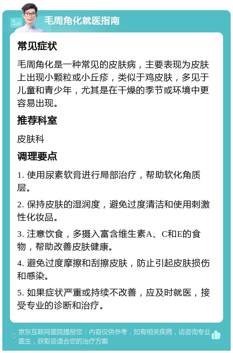 毛周角化就医指南 常见症状 毛周角化是一种常见的皮肤病，主要表现为皮肤上出现小颗粒或小丘疹，类似于鸡皮肤，多见于儿童和青少年，尤其是在干燥的季节或环境中更容易出现。 推荐科室 皮肤科 调理要点 1. 使用尿素软膏进行局部治疗，帮助软化角质层。 2. 保持皮肤的湿润度，避免过度清洁和使用刺激性化妆品。 3. 注意饮食，多摄入富含维生素A、C和E的食物，帮助改善皮肤健康。 4. 避免过度摩擦和刮擦皮肤，防止引起皮肤损伤和感染。 5. 如果症状严重或持续不改善，应及时就医，接受专业的诊断和治疗。