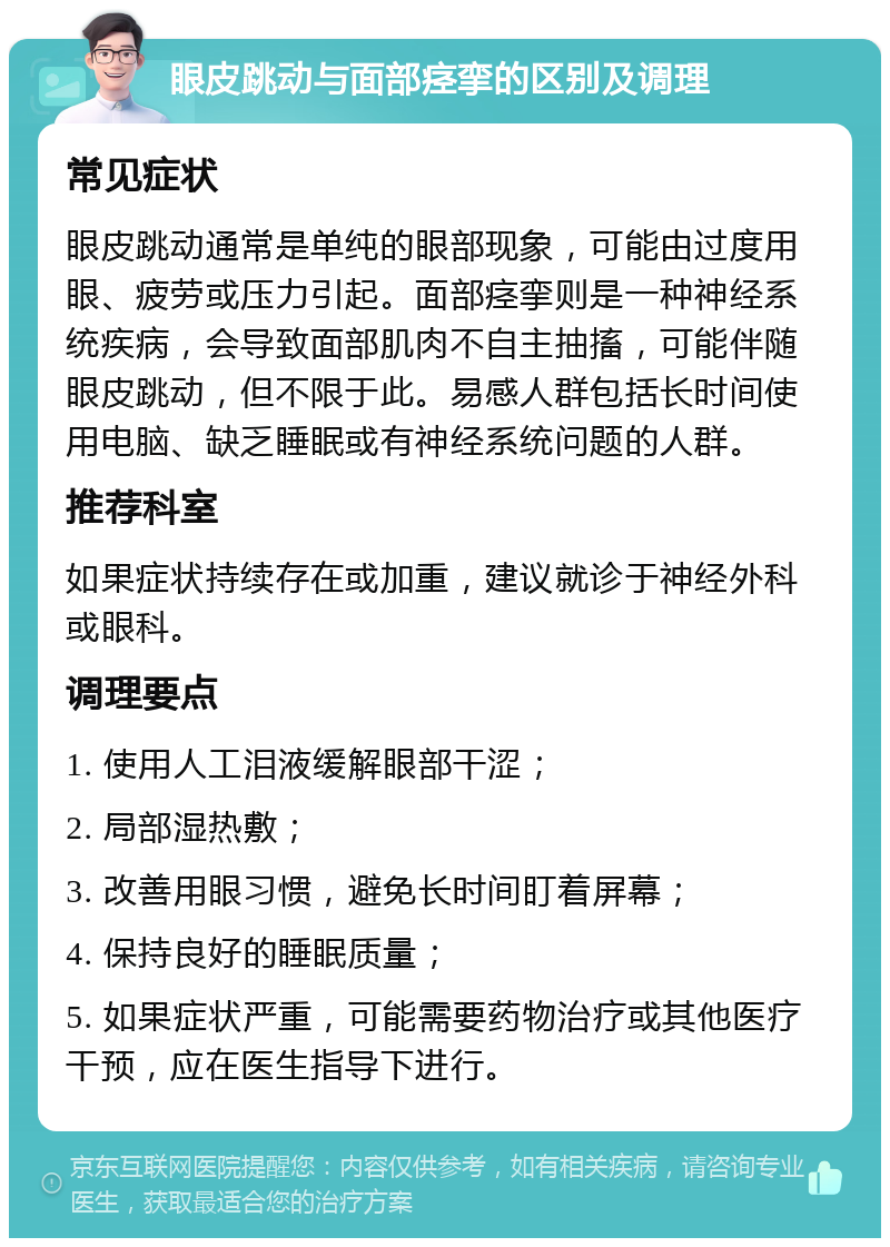 眼皮跳动与面部痉挛的区别及调理 常见症状 眼皮跳动通常是单纯的眼部现象，可能由过度用眼、疲劳或压力引起。面部痉挛则是一种神经系统疾病，会导致面部肌肉不自主抽搐，可能伴随眼皮跳动，但不限于此。易感人群包括长时间使用电脑、缺乏睡眠或有神经系统问题的人群。 推荐科室 如果症状持续存在或加重，建议就诊于神经外科或眼科。 调理要点 1. 使用人工泪液缓解眼部干涩； 2. 局部湿热敷； 3. 改善用眼习惯，避免长时间盯着屏幕； 4. 保持良好的睡眠质量； 5. 如果症状严重，可能需要药物治疗或其他医疗干预，应在医生指导下进行。