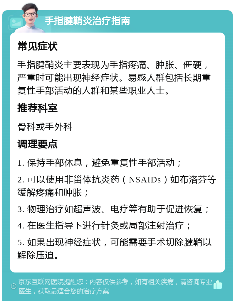 手指腱鞘炎治疗指南 常见症状 手指腱鞘炎主要表现为手指疼痛、肿胀、僵硬，严重时可能出现神经症状。易感人群包括长期重复性手部活动的人群和某些职业人士。 推荐科室 骨科或手外科 调理要点 1. 保持手部休息，避免重复性手部活动； 2. 可以使用非甾体抗炎药（NSAIDs）如布洛芬等缓解疼痛和肿胀； 3. 物理治疗如超声波、电疗等有助于促进恢复； 4. 在医生指导下进行针灸或局部注射治疗； 5. 如果出现神经症状，可能需要手术切除腱鞘以解除压迫。