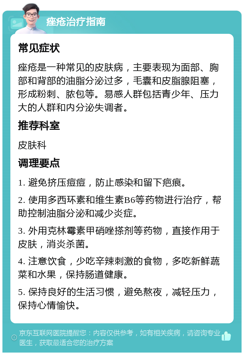 痤疮治疗指南 常见症状 痤疮是一种常见的皮肤病，主要表现为面部、胸部和背部的油脂分泌过多，毛囊和皮脂腺阻塞，形成粉刺、脓包等。易感人群包括青少年、压力大的人群和内分泌失调者。 推荐科室 皮肤科 调理要点 1. 避免挤压痘痘，防止感染和留下疤痕。 2. 使用多西环素和维生素B6等药物进行治疗，帮助控制油脂分泌和减少炎症。 3. 外用克林霉素甲硝唑搽剂等药物，直接作用于皮肤，消炎杀菌。 4. 注意饮食，少吃辛辣刺激的食物，多吃新鲜蔬菜和水果，保持肠道健康。 5. 保持良好的生活习惯，避免熬夜，减轻压力，保持心情愉快。