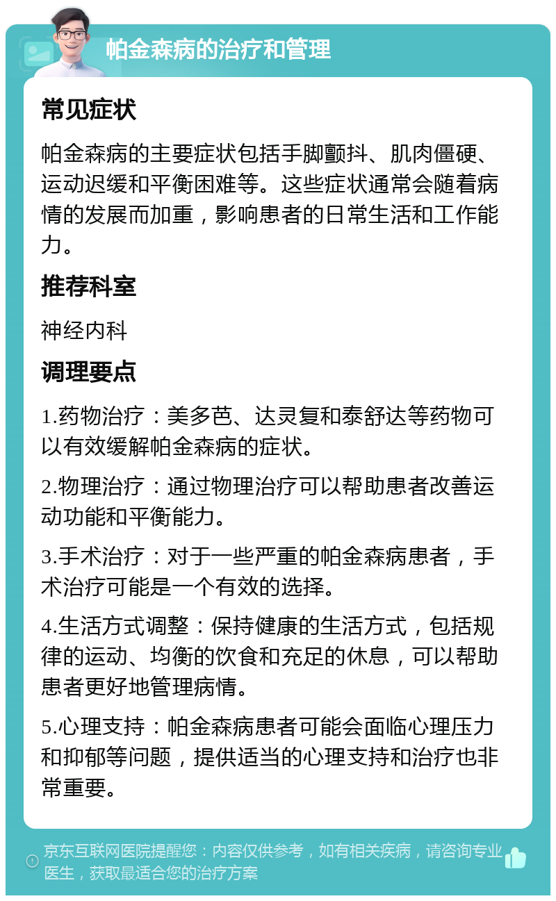 帕金森病的治疗和管理 常见症状 帕金森病的主要症状包括手脚颤抖、肌肉僵硬、运动迟缓和平衡困难等。这些症状通常会随着病情的发展而加重，影响患者的日常生活和工作能力。 推荐科室 神经内科 调理要点 1.药物治疗：美多芭、达灵复和泰舒达等药物可以有效缓解帕金森病的症状。 2.物理治疗：通过物理治疗可以帮助患者改善运动功能和平衡能力。 3.手术治疗：对于一些严重的帕金森病患者，手术治疗可能是一个有效的选择。 4.生活方式调整：保持健康的生活方式，包括规律的运动、均衡的饮食和充足的休息，可以帮助患者更好地管理病情。 5.心理支持：帕金森病患者可能会面临心理压力和抑郁等问题，提供适当的心理支持和治疗也非常重要。