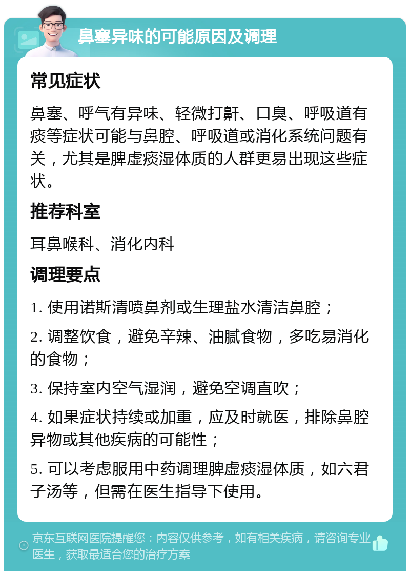 鼻塞异味的可能原因及调理 常见症状 鼻塞、呼气有异味、轻微打鼾、口臭、呼吸道有痰等症状可能与鼻腔、呼吸道或消化系统问题有关，尤其是脾虚痰湿体质的人群更易出现这些症状。 推荐科室 耳鼻喉科、消化内科 调理要点 1. 使用诺斯清喷鼻剂或生理盐水清洁鼻腔； 2. 调整饮食，避免辛辣、油腻食物，多吃易消化的食物； 3. 保持室内空气湿润，避免空调直吹； 4. 如果症状持续或加重，应及时就医，排除鼻腔异物或其他疾病的可能性； 5. 可以考虑服用中药调理脾虚痰湿体质，如六君子汤等，但需在医生指导下使用。