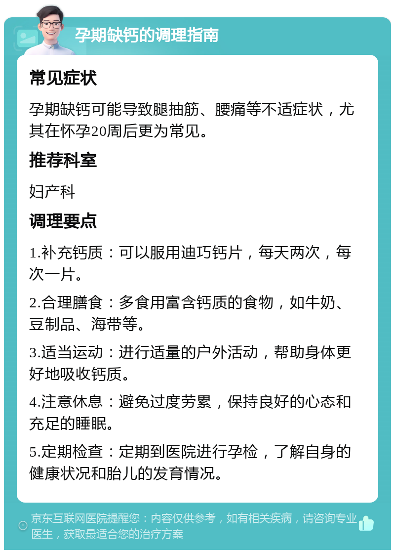 孕期缺钙的调理指南 常见症状 孕期缺钙可能导致腿抽筋、腰痛等不适症状，尤其在怀孕20周后更为常见。 推荐科室 妇产科 调理要点 1.补充钙质：可以服用迪巧钙片，每天两次，每次一片。 2.合理膳食：多食用富含钙质的食物，如牛奶、豆制品、海带等。 3.适当运动：进行适量的户外活动，帮助身体更好地吸收钙质。 4.注意休息：避免过度劳累，保持良好的心态和充足的睡眠。 5.定期检查：定期到医院进行孕检，了解自身的健康状况和胎儿的发育情况。