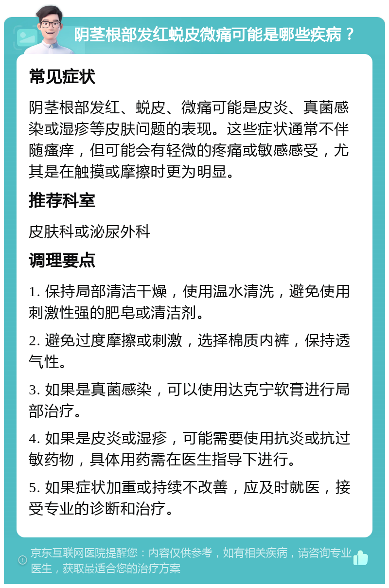 阴茎根部发红蜕皮微痛可能是哪些疾病？ 常见症状 阴茎根部发红、蜕皮、微痛可能是皮炎、真菌感染或湿疹等皮肤问题的表现。这些症状通常不伴随瘙痒，但可能会有轻微的疼痛或敏感感受，尤其是在触摸或摩擦时更为明显。 推荐科室 皮肤科或泌尿外科 调理要点 1. 保持局部清洁干燥，使用温水清洗，避免使用刺激性强的肥皂或清洁剂。 2. 避免过度摩擦或刺激，选择棉质内裤，保持透气性。 3. 如果是真菌感染，可以使用达克宁软膏进行局部治疗。 4. 如果是皮炎或湿疹，可能需要使用抗炎或抗过敏药物，具体用药需在医生指导下进行。 5. 如果症状加重或持续不改善，应及时就医，接受专业的诊断和治疗。