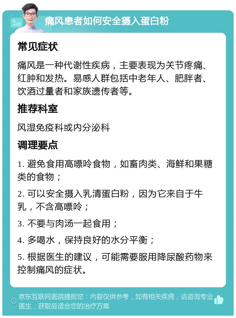 痛风患者如何安全摄入蛋白粉 常见症状 痛风是一种代谢性疾病，主要表现为关节疼痛、红肿和发热。易感人群包括中老年人、肥胖者、饮酒过量者和家族遗传者等。 推荐科室 风湿免疫科或内分泌科 调理要点 1. 避免食用高嘌呤食物，如畜肉类、海鲜和果糖类的食物； 2. 可以安全摄入乳清蛋白粉，因为它来自于牛乳，不含高嘌呤； 3. 不要与肉汤一起食用； 4. 多喝水，保持良好的水分平衡； 5. 根据医生的建议，可能需要服用降尿酸药物来控制痛风的症状。