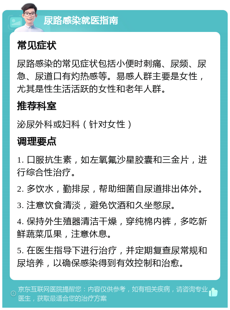 尿路感染就医指南 常见症状 尿路感染的常见症状包括小便时刺痛、尿频、尿急、尿道口有灼热感等。易感人群主要是女性，尤其是性生活活跃的女性和老年人群。 推荐科室 泌尿外科或妇科（针对女性） 调理要点 1. 口服抗生素，如左氧氟沙星胶囊和三金片，进行综合性治疗。 2. 多饮水，勤排尿，帮助细菌自尿道排出体外。 3. 注意饮食清淡，避免饮酒和久坐憋尿。 4. 保持外生殖器清洁干燥，穿纯棉内裤，多吃新鲜蔬菜瓜果，注意休息。 5. 在医生指导下进行治疗，并定期复查尿常规和尿培养，以确保感染得到有效控制和治愈。