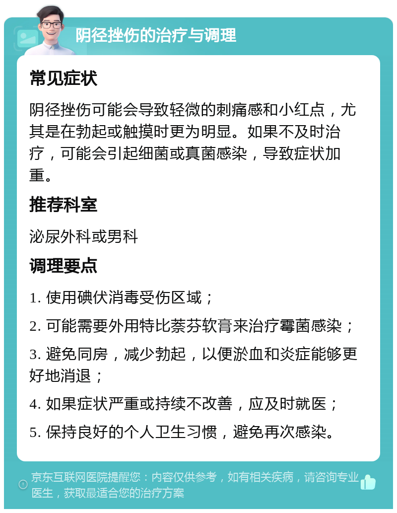 阴径挫伤的治疗与调理 常见症状 阴径挫伤可能会导致轻微的刺痛感和小红点，尤其是在勃起或触摸时更为明显。如果不及时治疗，可能会引起细菌或真菌感染，导致症状加重。 推荐科室 泌尿外科或男科 调理要点 1. 使用碘伏消毒受伤区域； 2. 可能需要外用特比萘芬软膏来治疗霉菌感染； 3. 避免同房，减少勃起，以便淤血和炎症能够更好地消退； 4. 如果症状严重或持续不改善，应及时就医； 5. 保持良好的个人卫生习惯，避免再次感染。