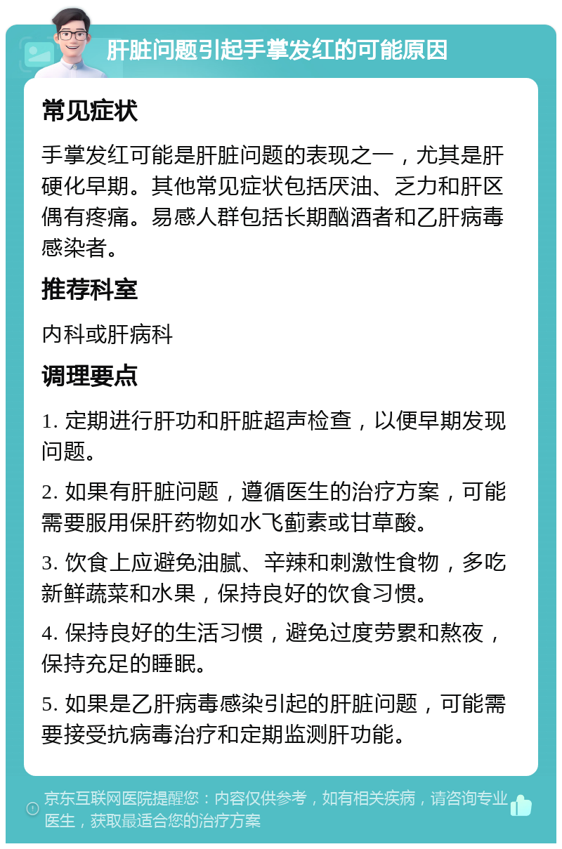 肝脏问题引起手掌发红的可能原因 常见症状 手掌发红可能是肝脏问题的表现之一，尤其是肝硬化早期。其他常见症状包括厌油、乏力和肝区偶有疼痛。易感人群包括长期酗酒者和乙肝病毒感染者。 推荐科室 内科或肝病科 调理要点 1. 定期进行肝功和肝脏超声检查，以便早期发现问题。 2. 如果有肝脏问题，遵循医生的治疗方案，可能需要服用保肝药物如水飞蓟素或甘草酸。 3. 饮食上应避免油腻、辛辣和刺激性食物，多吃新鲜蔬菜和水果，保持良好的饮食习惯。 4. 保持良好的生活习惯，避免过度劳累和熬夜，保持充足的睡眠。 5. 如果是乙肝病毒感染引起的肝脏问题，可能需要接受抗病毒治疗和定期监测肝功能。