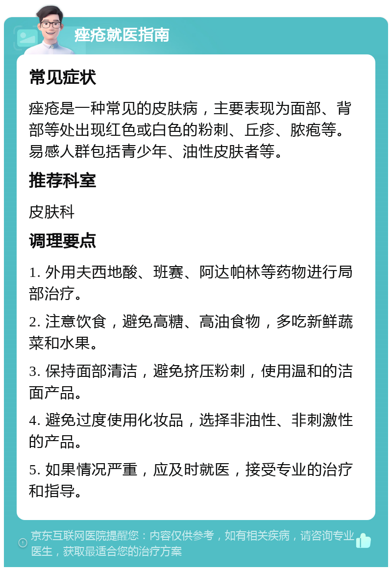 痤疮就医指南 常见症状 痤疮是一种常见的皮肤病，主要表现为面部、背部等处出现红色或白色的粉刺、丘疹、脓疱等。易感人群包括青少年、油性皮肤者等。 推荐科室 皮肤科 调理要点 1. 外用夫西地酸、班赛、阿达帕林等药物进行局部治疗。 2. 注意饮食，避免高糖、高油食物，多吃新鲜蔬菜和水果。 3. 保持面部清洁，避免挤压粉刺，使用温和的洁面产品。 4. 避免过度使用化妆品，选择非油性、非刺激性的产品。 5. 如果情况严重，应及时就医，接受专业的治疗和指导。