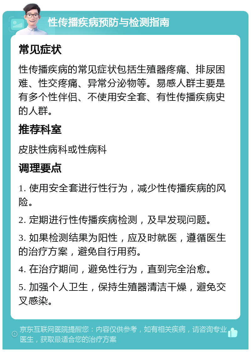 性传播疾病预防与检测指南 常见症状 性传播疾病的常见症状包括生殖器疼痛、排尿困难、性交疼痛、异常分泌物等。易感人群主要是有多个性伴侣、不使用安全套、有性传播疾病史的人群。 推荐科室 皮肤性病科或性病科 调理要点 1. 使用安全套进行性行为，减少性传播疾病的风险。 2. 定期进行性传播疾病检测，及早发现问题。 3. 如果检测结果为阳性，应及时就医，遵循医生的治疗方案，避免自行用药。 4. 在治疗期间，避免性行为，直到完全治愈。 5. 加强个人卫生，保持生殖器清洁干燥，避免交叉感染。