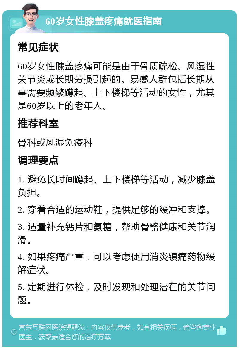 60岁女性膝盖疼痛就医指南 常见症状 60岁女性膝盖疼痛可能是由于骨质疏松、风湿性关节炎或长期劳损引起的。易感人群包括长期从事需要频繁蹲起、上下楼梯等活动的女性，尤其是60岁以上的老年人。 推荐科室 骨科或风湿免疫科 调理要点 1. 避免长时间蹲起、上下楼梯等活动，减少膝盖负担。 2. 穿着合适的运动鞋，提供足够的缓冲和支撑。 3. 适量补充钙片和氨糖，帮助骨骼健康和关节润滑。 4. 如果疼痛严重，可以考虑使用消炎镇痛药物缓解症状。 5. 定期进行体检，及时发现和处理潜在的关节问题。