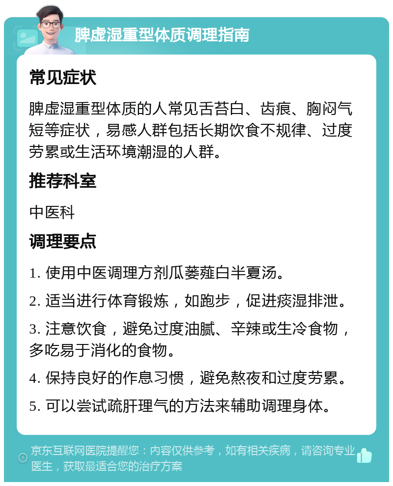 脾虚湿重型体质调理指南 常见症状 脾虚湿重型体质的人常见舌苔白、齿痕、胸闷气短等症状，易感人群包括长期饮食不规律、过度劳累或生活环境潮湿的人群。 推荐科室 中医科 调理要点 1. 使用中医调理方剂瓜蒌薤白半夏汤。 2. 适当进行体育锻炼，如跑步，促进痰湿排泄。 3. 注意饮食，避免过度油腻、辛辣或生冷食物，多吃易于消化的食物。 4. 保持良好的作息习惯，避免熬夜和过度劳累。 5. 可以尝试疏肝理气的方法来辅助调理身体。