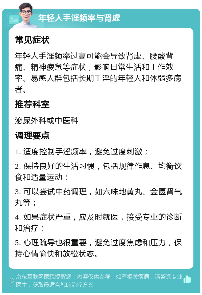 年轻人手淫频率与肾虚 常见症状 年轻人手淫频率过高可能会导致肾虚、腰酸背痛、精神疲惫等症状，影响日常生活和工作效率。易感人群包括长期手淫的年轻人和体弱多病者。 推荐科室 泌尿外科或中医科 调理要点 1. 适度控制手淫频率，避免过度刺激； 2. 保持良好的生活习惯，包括规律作息、均衡饮食和适量运动； 3. 可以尝试中药调理，如六味地黄丸、金匮肾气丸等； 4. 如果症状严重，应及时就医，接受专业的诊断和治疗； 5. 心理疏导也很重要，避免过度焦虑和压力，保持心情愉快和放松状态。