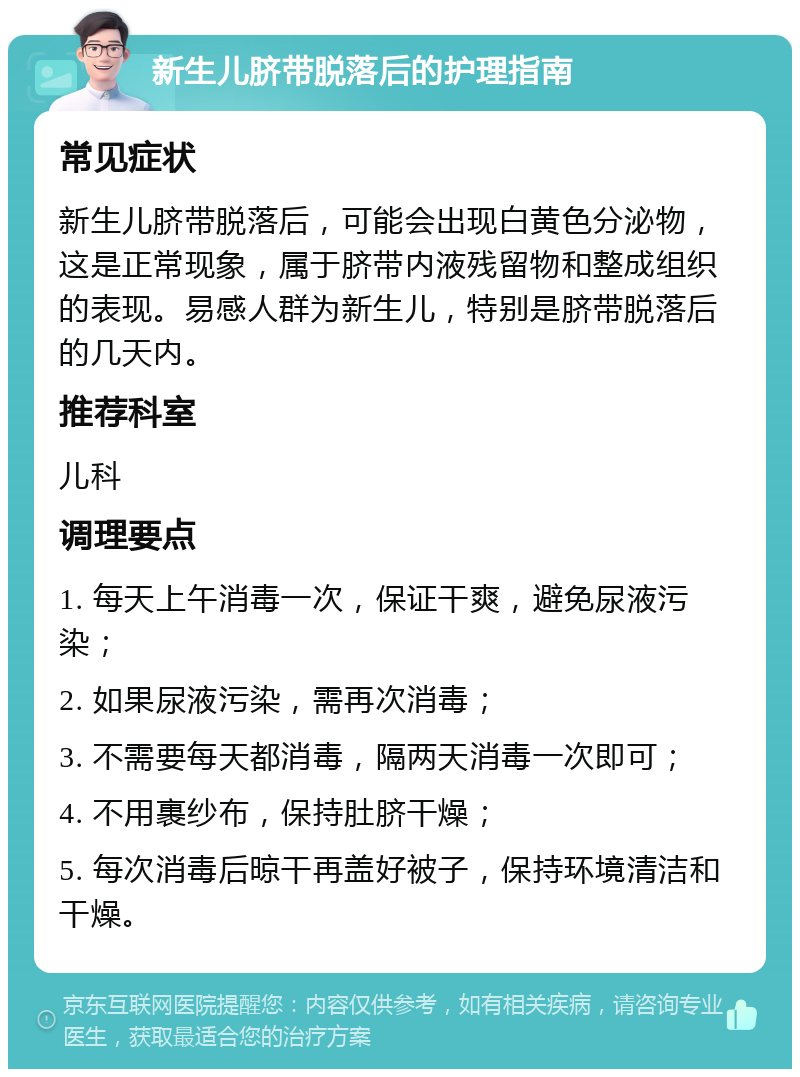 新生儿脐带脱落后的护理指南 常见症状 新生儿脐带脱落后，可能会出现白黄色分泌物，这是正常现象，属于脐带内液残留物和整成组织的表现。易感人群为新生儿，特别是脐带脱落后的几天内。 推荐科室 儿科 调理要点 1. 每天上午消毒一次，保证干爽，避免尿液污染； 2. 如果尿液污染，需再次消毒； 3. 不需要每天都消毒，隔两天消毒一次即可； 4. 不用裹纱布，保持肚脐干燥； 5. 每次消毒后晾干再盖好被子，保持环境清洁和干燥。