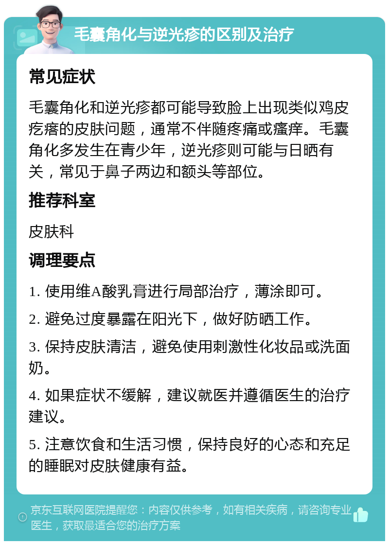 毛囊角化与逆光疹的区别及治疗 常见症状 毛囊角化和逆光疹都可能导致脸上出现类似鸡皮疙瘩的皮肤问题，通常不伴随疼痛或瘙痒。毛囊角化多发生在青少年，逆光疹则可能与日晒有关，常见于鼻子两边和额头等部位。 推荐科室 皮肤科 调理要点 1. 使用维A酸乳膏进行局部治疗，薄涂即可。 2. 避免过度暴露在阳光下，做好防晒工作。 3. 保持皮肤清洁，避免使用刺激性化妆品或洗面奶。 4. 如果症状不缓解，建议就医并遵循医生的治疗建议。 5. 注意饮食和生活习惯，保持良好的心态和充足的睡眠对皮肤健康有益。