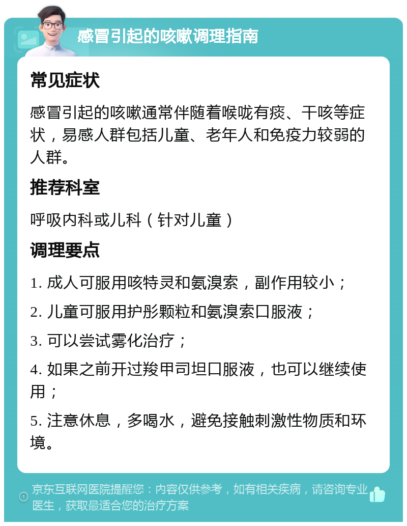 感冒引起的咳嗽调理指南 常见症状 感冒引起的咳嗽通常伴随着喉咙有痰、干咳等症状，易感人群包括儿童、老年人和免疫力较弱的人群。 推荐科室 呼吸内科或儿科（针对儿童） 调理要点 1. 成人可服用咳特灵和氨溴索，副作用较小； 2. 儿童可服用护彤颗粒和氨溴索口服液； 3. 可以尝试雾化治疗； 4. 如果之前开过羧甲司坦口服液，也可以继续使用； 5. 注意休息，多喝水，避免接触刺激性物质和环境。