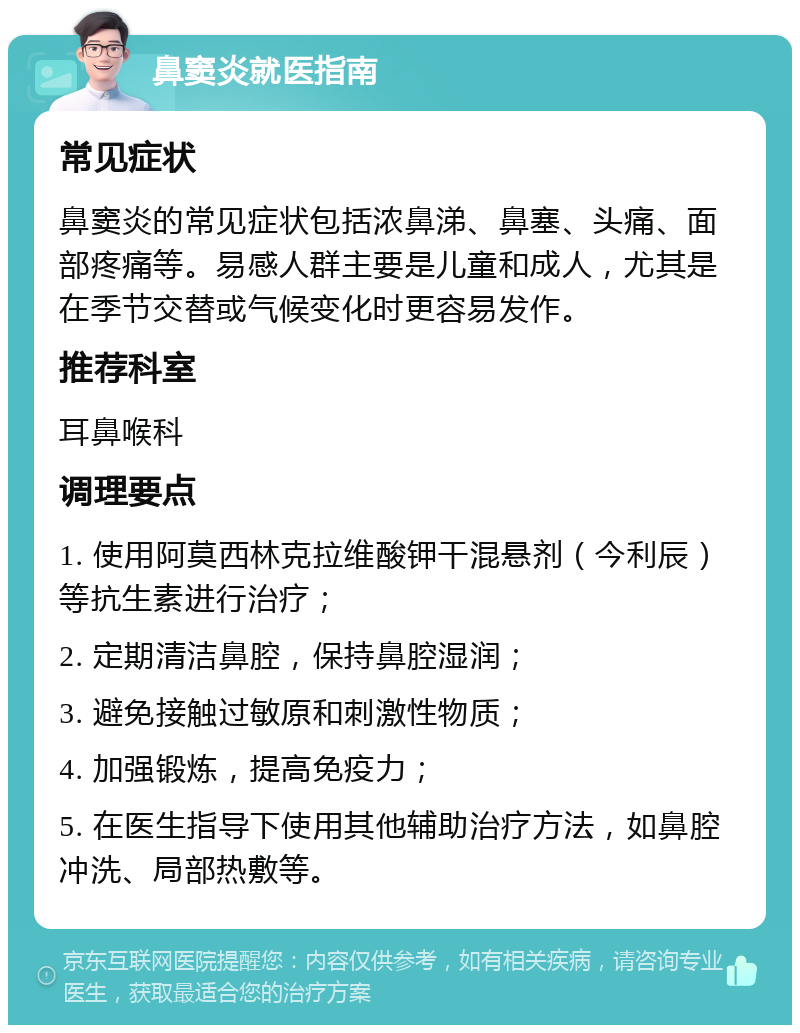 鼻窦炎就医指南 常见症状 鼻窦炎的常见症状包括浓鼻涕、鼻塞、头痛、面部疼痛等。易感人群主要是儿童和成人，尤其是在季节交替或气候变化时更容易发作。 推荐科室 耳鼻喉科 调理要点 1. 使用阿莫西林克拉维酸钾干混悬剂（今利辰）等抗生素进行治疗； 2. 定期清洁鼻腔，保持鼻腔湿润； 3. 避免接触过敏原和刺激性物质； 4. 加强锻炼，提高免疫力； 5. 在医生指导下使用其他辅助治疗方法，如鼻腔冲洗、局部热敷等。