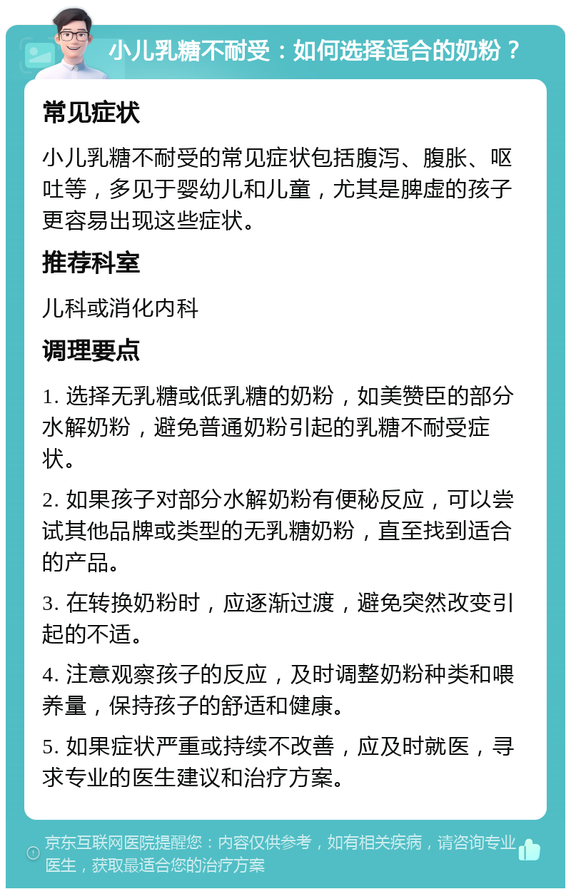 小儿乳糖不耐受：如何选择适合的奶粉？ 常见症状 小儿乳糖不耐受的常见症状包括腹泻、腹胀、呕吐等，多见于婴幼儿和儿童，尤其是脾虚的孩子更容易出现这些症状。 推荐科室 儿科或消化内科 调理要点 1. 选择无乳糖或低乳糖的奶粉，如美赞臣的部分水解奶粉，避免普通奶粉引起的乳糖不耐受症状。 2. 如果孩子对部分水解奶粉有便秘反应，可以尝试其他品牌或类型的无乳糖奶粉，直至找到适合的产品。 3. 在转换奶粉时，应逐渐过渡，避免突然改变引起的不适。 4. 注意观察孩子的反应，及时调整奶粉种类和喂养量，保持孩子的舒适和健康。 5. 如果症状严重或持续不改善，应及时就医，寻求专业的医生建议和治疗方案。