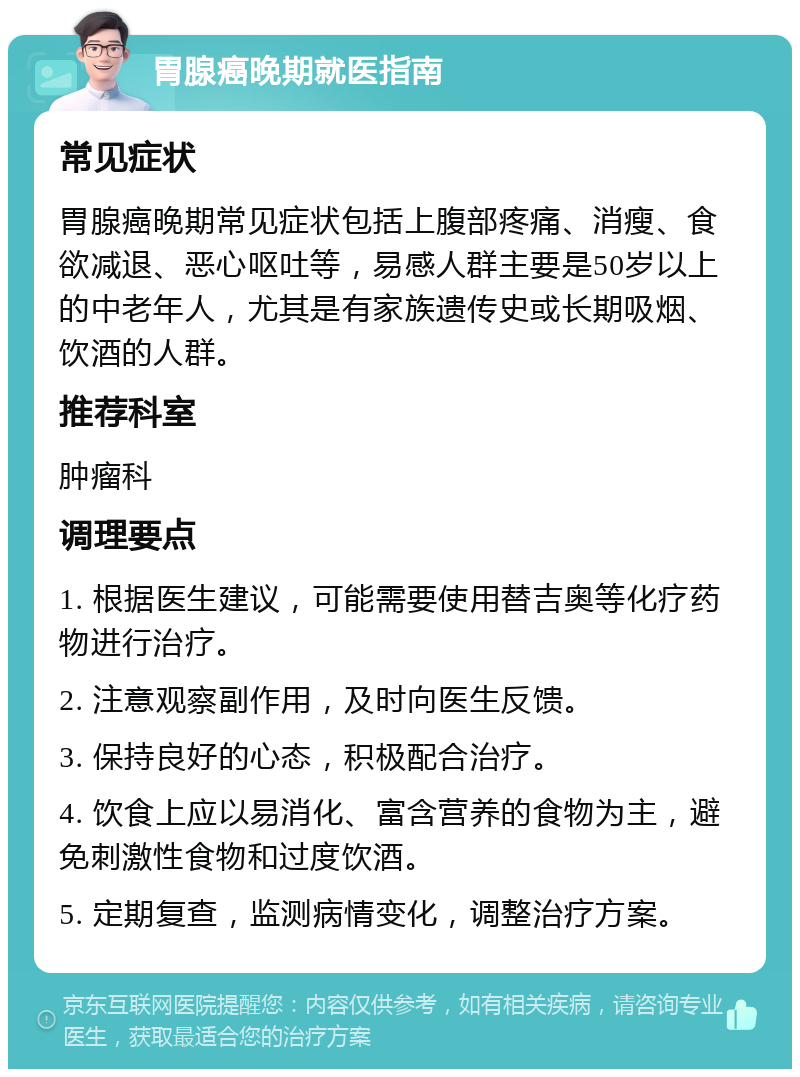 胃腺癌晚期就医指南 常见症状 胃腺癌晚期常见症状包括上腹部疼痛、消瘦、食欲减退、恶心呕吐等，易感人群主要是50岁以上的中老年人，尤其是有家族遗传史或长期吸烟、饮酒的人群。 推荐科室 肿瘤科 调理要点 1. 根据医生建议，可能需要使用替吉奥等化疗药物进行治疗。 2. 注意观察副作用，及时向医生反馈。 3. 保持良好的心态，积极配合治疗。 4. 饮食上应以易消化、富含营养的食物为主，避免刺激性食物和过度饮酒。 5. 定期复查，监测病情变化，调整治疗方案。