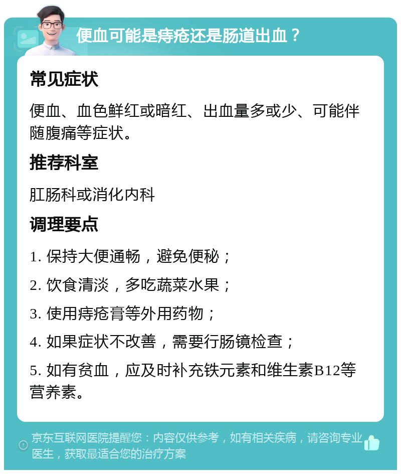 便血可能是痔疮还是肠道出血？ 常见症状 便血、血色鲜红或暗红、出血量多或少、可能伴随腹痛等症状。 推荐科室 肛肠科或消化内科 调理要点 1. 保持大便通畅，避免便秘； 2. 饮食清淡，多吃蔬菜水果； 3. 使用痔疮膏等外用药物； 4. 如果症状不改善，需要行肠镜检查； 5. 如有贫血，应及时补充铁元素和维生素B12等营养素。