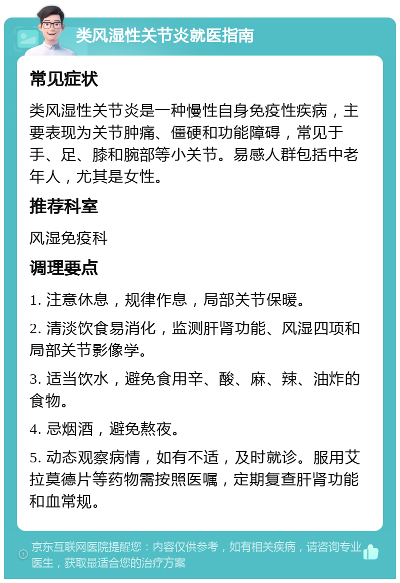 类风湿性关节炎就医指南 常见症状 类风湿性关节炎是一种慢性自身免疫性疾病，主要表现为关节肿痛、僵硬和功能障碍，常见于手、足、膝和腕部等小关节。易感人群包括中老年人，尤其是女性。 推荐科室 风湿免疫科 调理要点 1. 注意休息，规律作息，局部关节保暖。 2. 清淡饮食易消化，监测肝肾功能、风湿四项和局部关节影像学。 3. 适当饮水，避免食用辛、酸、麻、辣、油炸的食物。 4. 忌烟酒，避免熬夜。 5. 动态观察病情，如有不适，及时就诊。服用艾拉莫德片等药物需按照医嘱，定期复查肝肾功能和血常规。